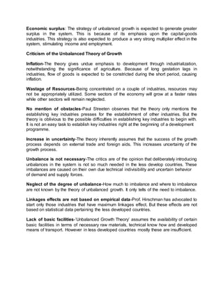 Economic surplus: The strategy of unbalanced growth is expected to generate greater 
surplus in the system. This is because of its emphasis upon the capital-goods 
industries. This strategy is also expected to produce a very strong multiplier effect in the 
system, stimulating income and employment. 
Criticism of the Unbalanced Theory of Growth 
Inflation-The theory gives undue emphasis to development through industrialization, 
notwithstanding the significance of agriculture. Because of long gestation lags in 
industries, flow of goods is expected to be constricted during the short period, causing 
inflation. 
Wastage of Resources-Being concentrated on a couple of industries, resources may 
not be appropriately utilized. Some sectors of the economy will grow at a faster rates 
while other sectors will remain neglected. 
No mention of obstacles-Paul Streeten observes that the theory only mentions the 
establishing key industries presses for the establishment of other industries. But the 
theory is oblivious to the possible difficulties in establishing key industries to begin with. 
It is not an easy task to establish key industries right at the beginning of a development 
programme. 
Increase in uncertainty-The theory inherently assumes that the success of the growth 
process depends on external trade and foreign aids. This increases uncertainty of the 
growth process. 
Unbalance is not necessary-The critics are of the opinion that deliberately introducing 
unbalances in the system is not so much needed in the less develop countries. These 
imbalances are caused on their own due technical indivisibility and uncertain behavior 
of demand and supply forces. 
Neglect of the degree of unbalance-How much to imbalance and where to imbalance 
are not known by the theory of unbalanced growth. It only tells of the need to imbalance. 
Linkages effects are not based on empirical data-Prof. Hirschman has advocated to 
start only those industries that have maximum linkages effect. But these effects are not 
based on statistical data pertaining the less developed countries. 
Lack of basic facilities-‘Unbalanced Growth Theory’ assumes the availability of certain 
basic facilities in terms of necessary raw materials, technical know how and developed 
means of transport. However in less developed countries mostly these are insufficient. 
 