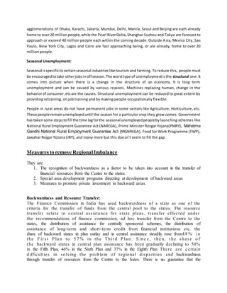 agglomerations of Dhaka, Karachi, Jakarta, Mumbai, Delhi, Manila, Seoul and Beijing are each already 
home to over 20 million people, while the Pearl River Delta, Shanghai-Suzhou and Tokyo are forecast to 
approach or exceed 40 million people each within the coming decade. Outside Asia, Mexico City, Sao 
Paulo, New York City, Lagos and Cairo are fast approaching being, or are already, home to over 20 
million people. 
Seasonal Unemployment: 
Seasonal is specific to certain seasonal industries like tourism and farming. To reduce this, people must 
be encouraged to take other jobs in off season. The worst type of unemployment is the structural one. It 
comes into picture when there is a change in the structure of an economy. It is long term 
unemployment and can be caused by various reasons. Machines replacing human, change in the 
behavior of consumer, etc are the causes. Structural unemployment can be reduced to great extent by 
providing retraining, on job training and by making people occupationally flexible. 
People in rural areas do not have permanent jobs in some sectors like Agriculture, Horticulture, etc. 
These people remain unemployed until the season for a particular crop they grow comes. Government 
has taken some steps to fill the time lag for the seasonal unemployed people by launching schemes like 
National Rural Employment Guarantee Act (NAREGA), Prime Minister Rozgar Yojana(PMRY), Mahatma 
Gandhi National Rural Employment Guarantee Act (MGNREGA), Food for Work Programme (FWP), 
Jawahar Rojgar Yozana (JRY), and many more but this doesn’t seem to fill the gap. 
Measures to remove Regional Imbalance 
They are: 
1. The recognition of backwardness as a factor to be taken into account in the transfer of 
financial resources from the Centre to the states. 
2. Special area development programs directing at development of backward areas 
3. Measures to promote private investment in backward areas. 
Backwardness and Resource Transfer: 
The Finance Commission in India has used backwardness of a state as one of the 
criteria for the transfer of funds from the central pool to the states. The resource 
t rans fe r re la te to c ent ra l a s s is tanc e for s ta te plans , t rans fe r e ffe c ted unde r 
the recommendations of finance commission, ad hoc transfer from the Centre to the 
states, the distribution of assistance for centrally sponsored schemes, the distribution of 
assistance of long- term and short- term credit from financial institutions etc. the 
share of backward states in plan outlay and in central assistance steadily rose from4 8% in 
t he F i r s t P la n t o 5 7% in t he Thi r d P la n . S inc e , t he n, t he s ha r e o f 
t he backward states in central plan assistance has been gradually declining to 50% 
in the Fifth Plan, 46% in the Sixth Plan and 37% in the Eighth Plan The re a re c e r ta in 
difficult ie s in solving the problem of regiona l dispa r it ie s and backwardness 
through transfer of resources from the Centre to the Sates. There is no guarantee that the 
 
