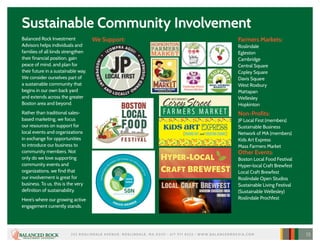 Sustainable Community Involvement
Balanced Rock Investment
Advisors helps individuals and
families of all kinds strengthen
their financial position, gain
peace of mind, and plan for
their future in a sustainable way.
We consider ourselves part of
a sustainable community that
begins in our own back yard
and extends across the greater
Boston area and beyond.
Rather than traditional sales-
based marketing, we focus
our resources on support for
local events and organizations
in exchange for opportunities
to introduce our business to
community members. Not
only do we love supporting
community events and
organizations, we find that
our involvement is great for
business. To us, this is the very
definition of sustainability.
Here’s where our growing active
engagement currently stands.
We Support: Farmers Markets:
Roslindale
Egleston
Cambridge
Central Square
Copley Square
Davis Square
West Roxbury
Mattapan
Wellesley
Hopkinton
Non-Profits:
JP Local First (members)
Sustainable Business
Network of MA (members)
Kids Art Express
Mass Farmers Market
Other Events:
Boston Local Food Festival
Hyper-local Craft Brewfest
Local Craft Brewfest
Roslindale Open Studios
Sustainable Living Festival
(Sustainable Wellesley)
Roslindale Prochfest
252 R O S L I N DA L E AV E N U E , R O S L I N DA L E , M A 02131 • 617 97 1 832 3 • W W W. B A L A N C E D R O C K I A .C O M 15
 