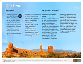 Our Firm
•	 Founded in 2011 by
Daniel M. Flannery, a
CFA Charterholder
•	 Set out to create a better
model for financial advice
•	 Institutional quality research &
management for everyone
•	 Accessible to people &
organizations of all kinds
•	 Fee-Only (Paid only by our
clients)
•	 Fiduciary-Only™ (Work only in
our clients’ best interests)
•	 Adheres to the highest level
of Ethics and Standards
in the Industry
•	 More than $18M in Assets
Under Management
and 80 clients served.
•	 20 Local Community
Organizations and Events
supported with $20K since
our founding
Why Balanced Rock?
The story behind the
name.
Formed over tens of thousands
of years completely exposed
to the extremes of weather,
Balanced Rock stands in
the high desert of Utah as a
massive but improbable tribute
to the power of balance and
positioning. Our founder Dan
camped in Arches National Park
on two occasions and it has
remained one of his favorite
places. When it came time
to name this company, the
combination of strength and
balance persevering over time
seemed like the perfect way to
express our philosophy while
sharing a personal connection.
We work to build appropriately
balanced portfolios for our
clients because we believe that
just like the formation from
which we took our name, our
clients’ portfolios will weather
volatility and survive for the
long term with proper balance
and positioning.
Highlights
252 R O S L I N DA L E AV E N U E , R O S L I N DA L E , M A 02131 • 617 97 1 832 3 • W W W. B A L A N C E D R O C K I A .C O M 4
 