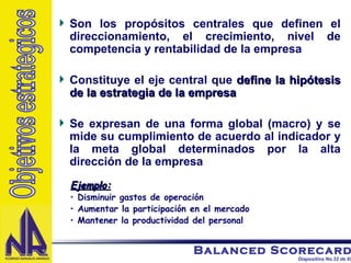 Son los propósitos centrales que definen el direccionamiento, el crecimiento, nivel de competencia y rentabilidad de la empresa Constituye el eje central que  define la hipótesis de la estrategia de la empresa Se expresan de una forma global (macro) y se mide su cumplimiento de acuerdo al indicador y la meta global determinados por la alta dirección de la empresa Ejemplo: Disminuir gastos de operación  Aumentar la participación en el mercado Mantener la productividad del personal Objetivos estrategicos 