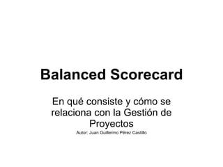 Balanced Scorecard En qué consiste y cómo se relaciona con la Gestión de Proyectos Autor: Juan Guillermo Pérez Castillo 