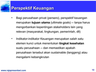 Perspektif Keuangan

         •   Bagi perusahaan privat (persero), perspektif keuangan
             merupakan tujuan utama (ultimate goals) -- tanpa harus
             mengorbankan kepentingan stakeholders lain yang
             relevan (masyarakat, lingkungan, pemerintah, dll)

         •   Indikator-indikator Keuangan merupakan salah satu
             elemen kunci untuk menentukan tingkat kesehatan
             suatu perusahaan -- dan memastikan apakah
             perusahaan tersebut akan sustainable (langgeng) atau
             mengalami kebangkrutan



www.rajapresentasi.com                                                10
 