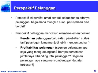 Perspektif Pelanggan

        •   Perspektif ini bersifat amat sentral, sebab tanpa adanya
            pelanggan, bagaimana mungkin suatu perusahaan bisa
            berdiri?

        •   Perspektif pelanggan mencakup elemen-elemen berikut:
            •   Perolehan pelanggan baru (atau perubahan status
                tarif pelanggan lama menjadi lebih menguntungkan)
            •   Profitabilitas pelanggan (segmen pelanggan apa
                saja yang menguntungkan? Berapa persentase
                jumlahnya dibanding total pelanggan? Segmen
                pelanggan apa yang menyumbang pendapatan
                terbesar?)

www.rajapresentasi.com                                                 13
 