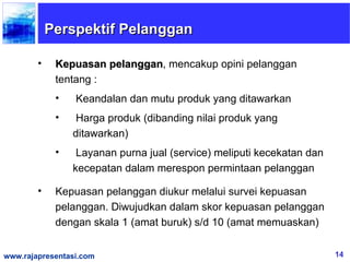 Perspektif Pelanggan

        •    Kepuasan pelanggan, mencakup opini pelanggan
                       pelanggan
             tentang :
             •   Keandalan dan mutu produk yang ditawarkan
             •   Harga produk (dibanding nilai produk yang
                 ditawarkan)
             •    Layanan purna jual (service) meliputi kecekatan dan
                 kecepatan dalam merespon permintaan pelanggan

        •    Kepuasan pelanggan diukur melalui survei kepuasan
             pelanggan. Diwujudkan dalam skor kepuasan pelanggan
             dengan skala 1 (amat buruk) s/d 10 (amat memuaskan)


www.rajapresentasi.com                                                  14
 