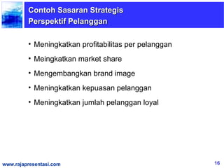 Contoh Sasaran Strategis
         Perspektif Pelanggan

         • Meningkatkan profitabilitas per pelanggan
         • Meingkatkan market share
         • Mengembangkan brand image
         • Meningkatkan kepuasan pelanggan
         • Meningkatkan jumlah pelanggan loyal




www.rajapresentasi.com                                 16
 