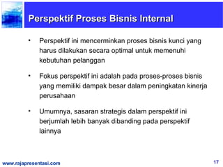 Perspektif Proses Bisnis Internal

         •    Perspektif ini mencerminkan proses bisnis kunci yang
              harus dilakukan secara optimal untuk memenuhi
              kebutuhan pelanggan

         •    Fokus perspektif ini adalah pada proses-proses bisnis
              yang memiliki dampak besar dalam peningkatan kinerja
              perusahaan

         •    Umumnya, sasaran strategis dalam perspektif ini
              berjumlah lebih banyak dibanding pada perspektif
              lainnya



www.rajapresentasi.com                                                17
 