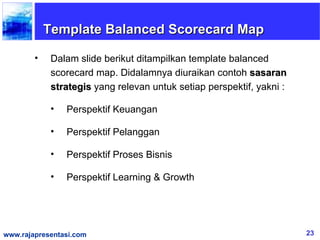 Template Balanced Scorecard Map

        •    Dalam slide berikut ditampilkan template balanced
             scorecard map. Didalamnya diuraikan contoh sasaran
             strategis yang relevan untuk setiap perspektif, yakni :

             •   Perspektif Keuangan

             •   Perspektif Pelanggan

             •   Perspektif Proses Bisnis

             •   Perspektif Learning & Growth




www.rajapresentasi.com                                                 23
 