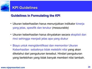 KPI Guidelines

         Guidelines in Formulating the KPI

        • Ukuran keberhasilan harus menunjukkan indikator kinerja
          yang jelas, spesifik dan terukur (measurable)

        • Ukuran keberhasilan harus dinyatakan secara eksplisit dan
          rinci sehingga menjadi jelas apa yang diukur

        • Biaya untuk mengidentifikasi dan memonitor Ukuran
          Keberhasilan sebaiknya tidak melebihi nilai yang akan
          diketahui dari pengukuran tersebut. Hindari pengukuran
          yang berlebihan yang tidak banyak memberi nilai tambah.


www.rajapresentasi.com                                                28
 