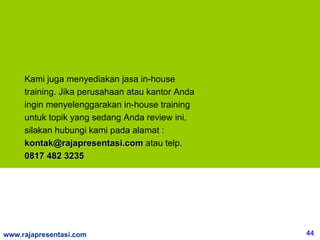 Kami juga menyediakan jasa in-house
     training. Jika perusahaan atau kantor Anda
     ingin menyelenggarakan in-house training
     untuk topik yang sedang Anda review ini,
     silakan hubungi kami pada alamat :
     kontak@rajapresentasi.com atau telp.
     0817 482 3235




www.rajapresentasi.com                            44
 