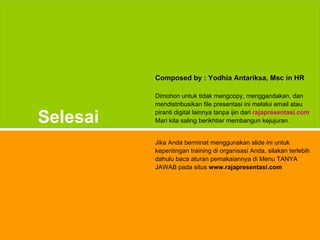 Composed by : Yodhia Antariksa, Msc in HR

                         Dimohon untuk tidak mengcopy, menggandakan, dan
                         mendistribusikan file presentasi ini melalui email atau

         Selesai         piranti digital lainnya tanpa ijin dari rajapresentasi.com
                         Mari kita saling berikhtiar membangun kejujuran.


                         Jika Anda berminat menggunakan slide ini untuk
                         kepentingan training di organisasi Anda, silakan terlebih
                         dahulu baca aturan pemakaiannya di Menu TANYA
                         JAWAB pada situs www.rajapresentasi.com




www.rajapresentasi.com                                                           45
 