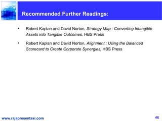 Recommended Further Readings:

        •    Robert Kaplan and David Norton, Strategy Map : Converting Intangible
             Assets into Tangible Outcomes, HBS Press

        •    Robert Kaplan and David Norton, Alignment : Using the Balanced
             Scorecard to Create Corporate Synergies, HBS Press




www.rajapresentasi.com                                                              46
 