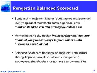 Pengertian Balanced Scorecard

         • Suatu alat manajemen kinerja (performance management
           tool) yang dapat membantu suatu organisasi untuk
           mentranslasikan visi dan strategi ke dalam aksi

         • Memanfaatkan sekumpulan indikator finansial dan non-
           finansial yang kesemuanya terjalin dalam suatu
           hubungan sebab akibat.

         • Balanced Scorecard berfungsi sebagai alat komunikasi
           strategi kepada para stakeholders: management,
           employees, shareholders, customers dan communities.


www.rajapresentasi.com                                            7
 