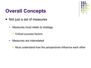 Overall Concepts Not just a set of measures Measures must relate to strategy Critical success factors Measures are interrelated Must understand how the perspectives influence each other 