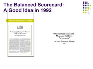 The Balanced Scorecard: A Good Idea in 1992 “ The Balanced Scorecard – Measures that Drive Performance” Harvard Business Review, 1992 Balanced Scorecard in 1992 