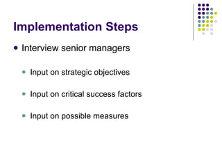 Implementation Steps Interview senior managers Input on strategic objectives Input on critical success factors Input on possible measures 