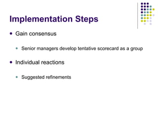 Implementation Steps Gain consensus Senior managers develop tentative scorecard as a group Individual reactions Suggested refinements 