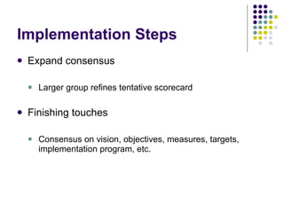 Implementation Steps Expand consensus Larger group refines tentative scorecard Finishing touches Consensus on vision, objectives, measures, targets, implementation program, etc. 