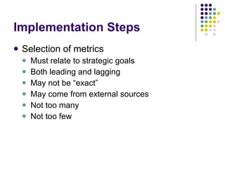 Implementation Steps Selection of metrics Must relate to strategic goals Both leading and lagging May not be “exact” May come from external sources Not too many Not too few 