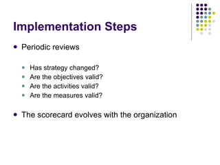 Implementation Steps Periodic reviews Has strategy changed? Are the objectives valid? Are the activities valid? Are the measures valid? The scorecard evolves with the organization 