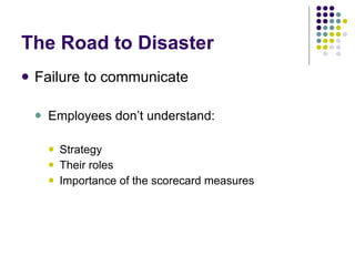 The Road to Disaster Failure to communicate Employees don’t understand: Strategy Their roles Importance of the scorecard measures 