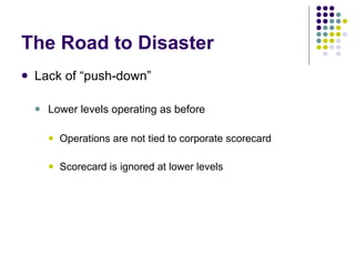 The Road to Disaster Lack of “push-down” Lower levels operating as before Operations are not tied to corporate scorecard Scorecard is ignored at lower levels 