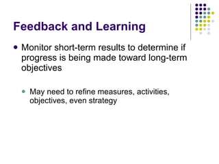 Feedback and Learning Monitor short-term results to determine if progress is being made toward long-term objectives May need to refine measures, activities, objectives, even strategy 