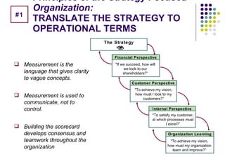 Principles of the Strategy Focused Organization: TRANSLATE THE STRATEGY TO OPERATIONAL TERMS Measurement is the language that gives clarity to vague concepts. Measurement is used to communicate, not to control. Building the scorecard develops consensus and teamwork throughout the organization "If we succeed, how will we look to our shareholders?” The Strategy Financial Perspective "To achieve my vision, how must I look to my customers?” Customer Perspective "To satisfy my customer, at which processes must I excel?” Internal Perspective "To achieve my vision, how must my organization learn and improve?” Organization Learning #1 