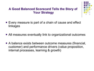 A Good Balanced Scorecard Tells the Story of  Your Strategy Every measure is part of a chain of cause and effect linkages All measures eventually link to organizational outcomes  A balance exists between outcome measures (financial, customer) and performance drivers (value proposition, internal processes, learning & growth) 