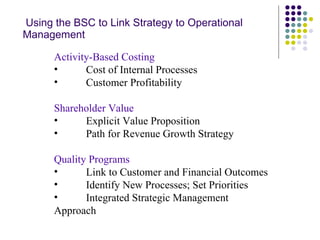   Using the BSC to Link Strategy to Operational Management Activity-Based Costing Cost of Internal Processes Customer Profitability Shareholder Value Explicit Value Proposition Path for Revenue Growth Strategy Quality Programs Link to Customer and Financial Outcomes Identify New Processes; Set Priorities Integrated Strategic Management Approach 