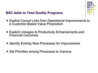 Explicit Causal Links from Operational Improvements to a Customer-Based Value Proposition  Explicit Linkages to Productivity Enhancements and Financial Outcomes Identify Entirely New Processes for Improvement Set Priorities among Processes to Improve BSC Adds to Total Quality Programs 