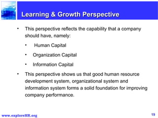 Learning & Growth Perspective This perspective reflects the capability that a company should have, namely: Human Capital Organization Capital Information Capital This perspective shows us that good human resource development system, organizational system and information system forms a solid foundation for improving company performance.  