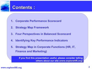Contents : Corporate Performance Scorecard Strategy Map Framework Four Perspectives in Balanced Scorecard Identifying Key Performance Indicators  Strategy Map in Corporate Functions (HR, IT, Finance and Marketing) If you find this presentation useful, please consider telling others about our site  (www.exploreHR.org) 