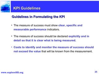 The measure of success must show  clear, specific and measurable performance  indicators.  The measure of success should be declared  explicitly and in detail so that it is clear what is being measured.   Costs to identify and monitor the measure of success should not exceed the value  that will be known from the measurement.  Guidelines in Formulating the KPI KPI Guidelines 