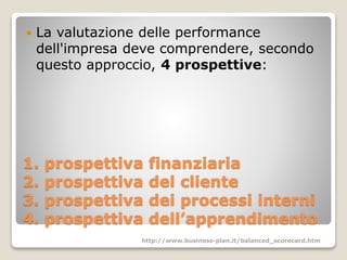 1. prospettiva finanziaria
2. prospettiva del cliente
3. prospettiva dei processi interni
4. prospettiva dell’apprendimento
 La valutazione delle performance
dell'impresa deve comprendere, secondo
questo approccio, 4 prospettive:
http://www.business-plan.it/balanced_scorecard.htm
 