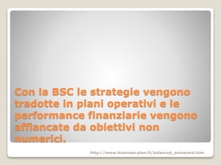 Con la BSC le strategie vengono
tradotte in piani operativi e le
performance finanziarie vengono
affiancate da obiettivi non
numerici.
http://www.business-plan.it/balanced_scorecard.htm
 