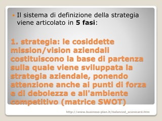 1. strategia: le cosiddette
mission/vision aziendali
costituiscono la base di partenza
sulla quale viene sviluppata la
strategia aziendale, ponendo
attenzione anche ai punti di forza
e di debolezza e all'ambiente
competitivo (matrice SWOT)
 Il sistema di definizione della strategia
viene articolato in 5 fasi:
http://www.business-plan.it/balanced_scorecard.htm
 