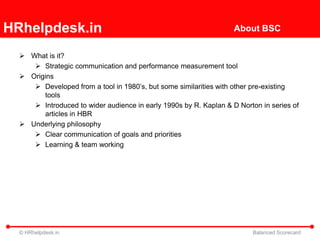 HRhelpdesk.in                                                      About BSC


   What is it?
      Strategic communication and performance measurement tool
   Origins
      Developed from a tool in 1980’s, but some similarities with other pre-existing
        tools
      Introduced to wider audience in early 1990s by R. Kaplan & D Norton in series of
        articles in HBR
   Underlying philosophy
      Clear communication of goals and priorities
      Learning & team working




  © HRhelpdesk.in                                                        Balanced Scorecard
 