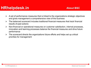 HRhelpdesk.in                                                        About BSC


   A set of performance measures that is linked to the organizations strategic objectives
    and gives management a comprehensive view of the business
   The balanced scorecard includes traditional financial measures that track financial
    results of past actions
   Non-financial or operational measures on customer satisfaction, internal processes,
    innovation and learning processes balance the financial measures and drive future
    performance
   The scorecard directs the organizations future efforts and helps set up critical
    priorities for management




  © HRhelpdesk.in                                                          Balanced Scorecard
 