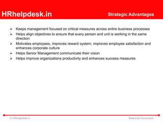 HRhelpdesk.in                                               Strategic Advantages


   Keeps management focused on critical measures across entire business processes
   Helps align objectives to ensure that every person and unit is working in the same
    direction
   Motivates employees, improves reward system, improves employee satisfaction and
    enhances corporate culture
   Helps Senior Management communicate their vision
   Helps improve organizations productivity and enhances success measures




  © HRhelpdesk.in                                                       Balanced Scorecard
 