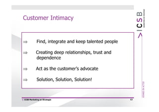 Customer Intimacy


             Find, integrate and keep talented people

            Creating deep relationships, trust and
             dependence

            Act as the customer’s advocate

             Solution, Solution, Solution!



© ICSB Marketing en Strategie                            12
 