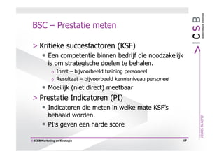 BSC – Prestatie meten

 > Kritieke succesfactoren (KSF)
    • Een competentie binnen bedrijf die noodzakelijk
            is om strategische doelen te behalen.
              o   Inzet – bijvoorbeeld training personeel
              o   Resultaat – bijvoorbeeld kennisniveau personeel
    • Moeilijk (niet direct) meetbaar
 > Prestatie Indicatoren (PI)
    • Indicatoren die meten in welke mate KSF’s
            behaald worden.
       •    PI’s geven een harde score

© ICSB Marketing en Strategie                                       17
 