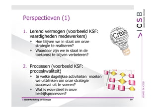 Perspectieven (1)

 1. Lerend vermogen (voorbeeld KSF:
    vaardigheden medewerkers)
    • Hoe blijven we in staat om onze
         strategie te realiseren?
       • Waardoor zijn we in staat in de
         toekomst te blijven verbeteren?


 2. Processen (voorbeeld KSF:
    proceskwaliteit)
    • In welke dagelijkse activiteiten moeten
         we uitblinken om onze strategie
         succesvol uit te voeren?
       • Wat is essentieel in onze
         bedrijfsprocessen?
© ICSB Marketing en Strategie                   18
 