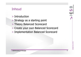 Inhoud

 > Introduction
 > Strategy as a starting point
 > Theory Balanced Scorecard
 > Create your own Balanced Scorecard
 > Implementation Balanced Scorecard




© ICSB Marketing en Strategie           2
 