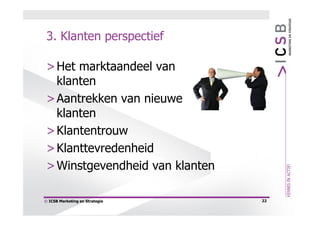 3. Klanten perspectief

 > Het marktaandeel van
   klanten
 > Aantrekken van nieuwe
   klanten
 > Klantentrouw
 > Klanttevredenheid
 > Winstgevendheid van klanten

© ICSB Marketing en Strategie    22
 