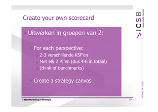 Create your own scorecard

 > Uitwerken in groepen van 2:

       • For each perspective:
              o   2-3 verschillende KSF’en
              o   Met elk 2 PI’en (dus 4-6 in totaal)
              o   (think of benchmarks)

       • Create a strategy canvas

© ICSB Marketing en Strategie                           37
 