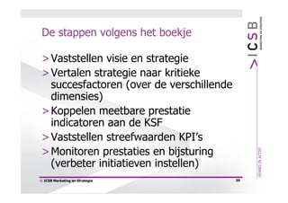 De stappen volgens het boekje

 > Vaststellen visie en strategie
 > Vertalen strategie naar kritieke
   succesfactoren (over de verschillende
   dimensies)
 > Koppelen meetbare prestatie
   indicatoren aan de KSF
 > Vaststellen streefwaarden KPI’s
 > Monitoren prestaties en bijsturing
   (verbeter initiatieven instellen)
© ICSB Marketing en Strategie              39
 
