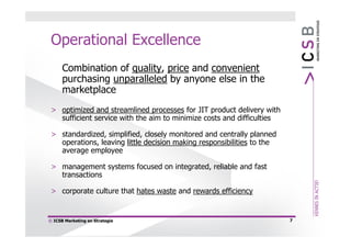 Operational Excellence
      Combination of quality, price and convenient
      purchasing unparalleled by anyone else in the
      marketplace
 > optimized and streamlined processes for JIT product delivery with
   sufficient service with the aim to minimize costs and difficulties

 > standardized, simplified, closely monitored and centrally planned
   operations, leaving little decision making responsibilities to the
   average employee

 > management systems focused on integrated, reliable and fast
   transactions

 > corporate culture that hates waste and rewards efficiency


© ICSB Marketing en Strategie                                           7
 