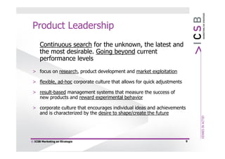 Product Leadership
      Continuous search for the unknown, the latest and
      the most desirable. Going beyond current
      performance levels
 > focus on research, product development and market exploitation

 > flexible, ad-hoc corporate culture that allows for quick adjustments

 > result-based management systems that measure the success of
   new products and reward experimental behavior

 > corporate culture that encourages individual ideas and achievements
   and is characterized by the desire to shape/create the future




© ICSB Marketing en Strategie                                             9
 