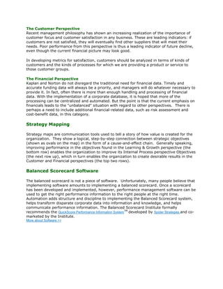 The Customer Perspective
Recent management philosophy has shown an increasing realization of the importance of
customer focus and customer satisfaction in any business. These are leading indicators: if
customers are not satisfied, they will eventually find other suppliers that will meet their
needs. Poor performance from this perspective is thus a leading indicator of future decline,
even though the current financial picture may look good.

In developing metrics for satisfaction, customers should be analyzed in terms of kinds of
customers and the kinds of processes for which we are providing a product or service to
those customer groups.

The Financial Perspective
Kaplan and Norton do not disregard the traditional need for financial data. Timely and
accurate funding data will always be a priority, and managers will do whatever necessary to
provide it. In fact, often there is more than enough handling and processing of financial
data. With the implementation of a corporate database, it is hoped that more of the
processing can be centralized and automated. But the point is that the current emphasis on
financials leads to the "unbalanced" situation with regard to other perspectives. There is
perhaps a need to include additional financial-related data, such as risk assessment and
cost-benefit data, in this category.

Strategy Mapping

Strategy maps are communication tools used to tell a story of how value is created for the
organization. They show a logical, step-by-step connection between strategic objectives
(shown as ovals on the map) in the form of a cause-and-effect chain. Generally speaking,
improving performance in the objectives found in the Learning & Growth perspective (the
bottom row) enables the organization to improve its Internal Process perspective Objectives
(the next row up), which in turn enables the organization to create desirable results in the
Customer and Financial perspectives (the top two rows).

Balanced Scorecard Software

The balanced scorecard is not a piece of software. Unfortunately, many people believe that
implementing software amounts to implementing a balanced scorecard. Once a scorecard
has been developed and implemented, however, performance management software can be
used to get the right performance information to the right people at the right time.
Automation adds structure and discipline to implementing the Balanced Scorecard system,
helps transform disparate corporate data into information and knowledge, and helps
communicate performance information. The Balanced Scorecard Institute formally
recommends the QuickScore Performance Information SystemTM developed by Spider Strategies and co-
marketed by the Institute.
More about Software >>
 